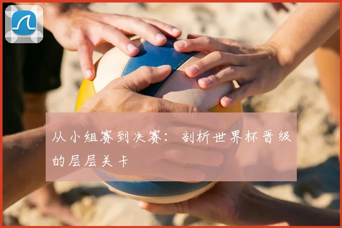 从小组赛到决赛:剖析世界杯晋级的层层关卡