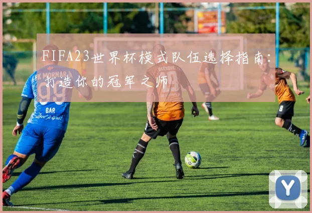 FIFA23世界杯模式队伍选择指南:打造你的冠军之师