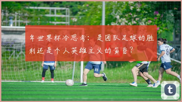 年世界杯冷思考：是团队足球的胜利还是个人英雄主义的黄昏？