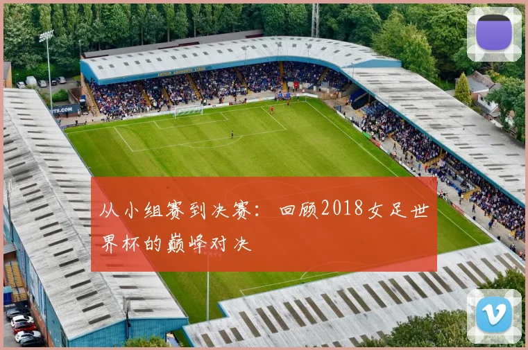 从小组赛到决赛：回顾2018女足世界杯的巅峰对决