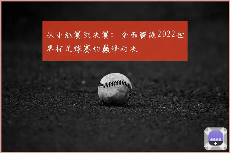 从小组赛到决赛：全面解读2022世界杯足球赛的巅峰对决