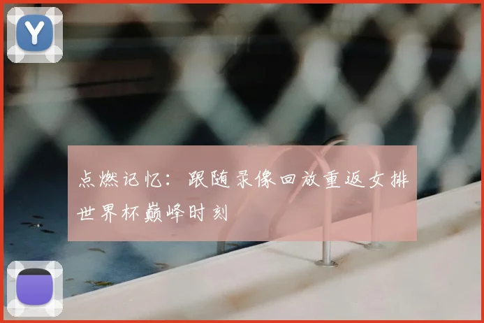 点燃记忆:跟随录像回放重返女排世界杯巅峰时刻