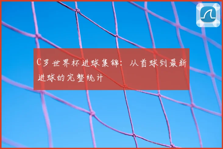 C罗世界杯进球集锦:从首球到最新进球的完整统计