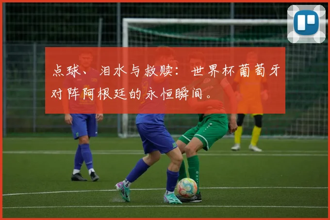 点球、泪水与救赎:世界杯葡萄牙对阵阿根廷的永恒瞬间。