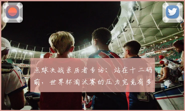 点球决战亲历者专访:站在十二码前,世界杯淘汰赛的压力究竟有多大?