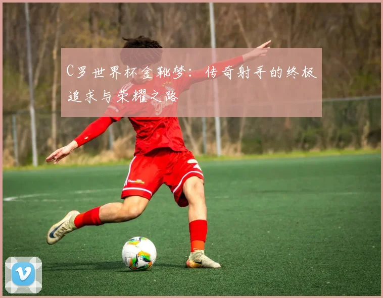 C罗世界杯金靴梦:传奇射手的终极追求与荣耀之路