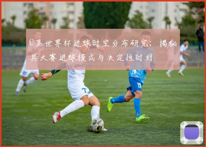 C罗世界杯进球时空分布研究:揭秘其大赛进球模式与决定性时刻