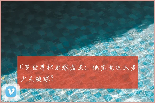C罗世界杯进球盘点：他究竟攻入多少关键球？